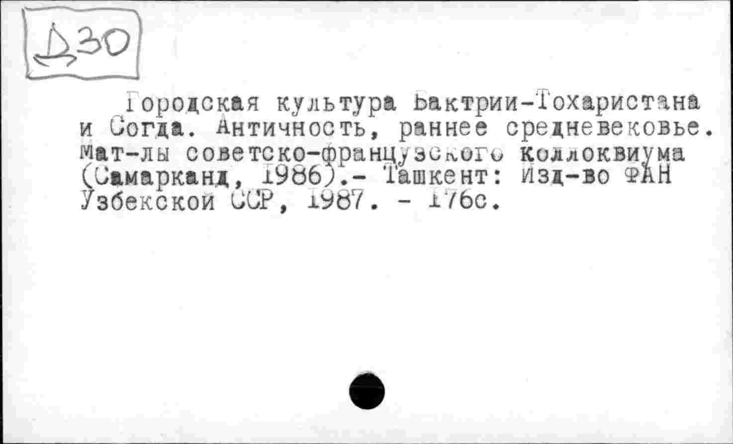 ﻿Городская культура ьактрии-Тохаристана и Согда. античность, раннее средневековье, мат-лы советско-французс^ого коллоквиума (Самарканд, 19Ö6J.- Ташкент: изд-во фаН Узбекской ССР, 1987. - х7бс.